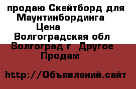 продаю Скейтборд для Маунтинбординга  › Цена ­ 3 500 - Волгоградская обл., Волгоград г. Другое » Продам   